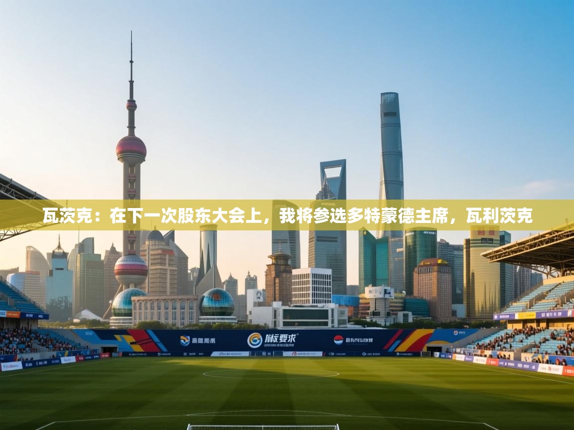 云开体育app网页版入口-瓦茨克:在下一次股东大会上,我将参选多特蒙德主席,瓦利茨克 第1张