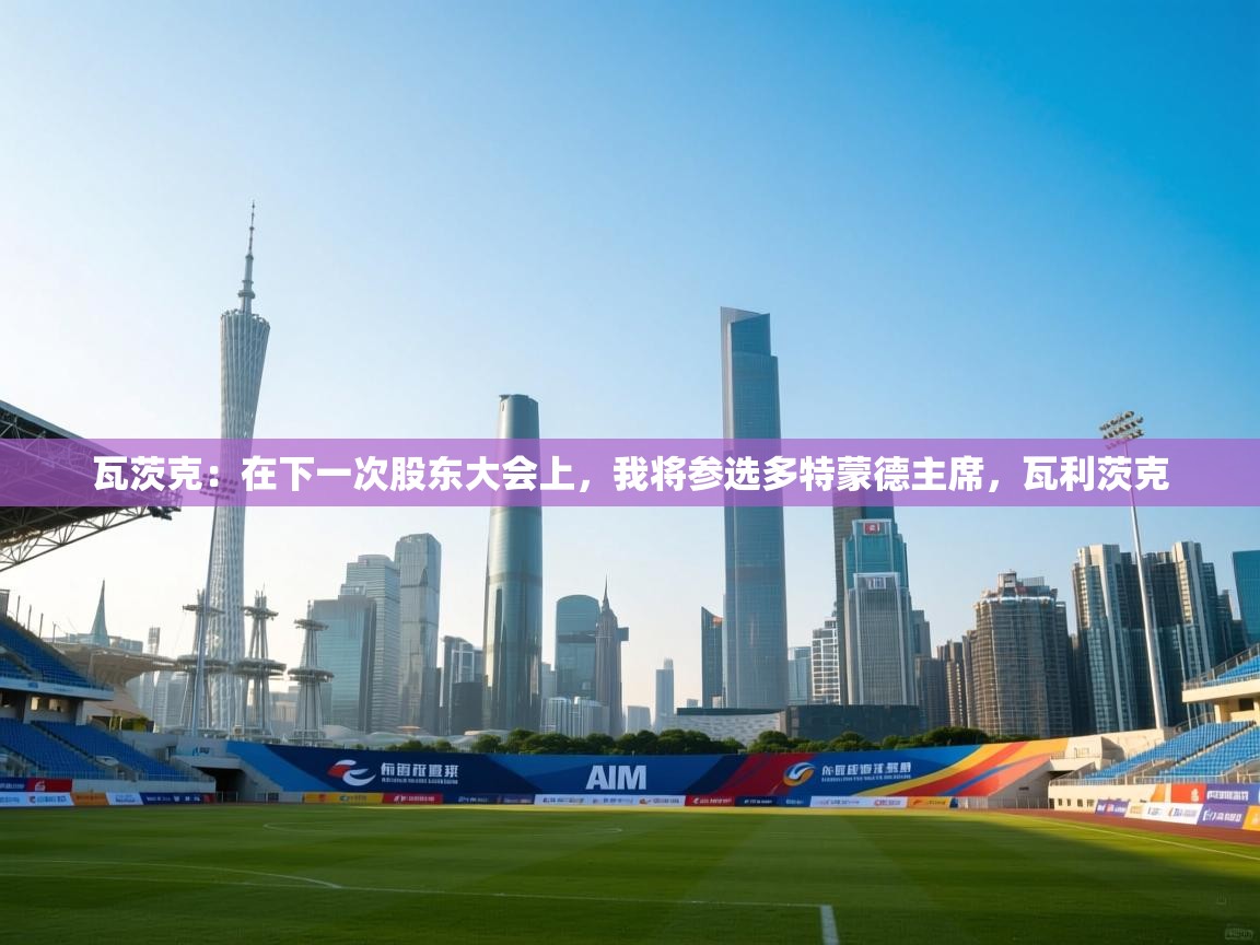 云开体育app网页版入口-瓦茨克:在下一次股东大会上,我将参选多特蒙德主席,瓦利茨克 第2张