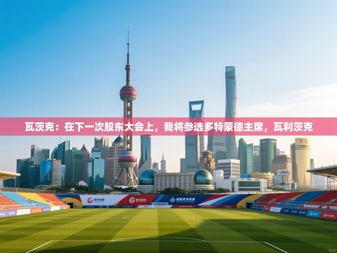 云开体育app网页版入口-瓦茨克:在下一次股东大会上,我将参选多特蒙德主席,瓦利茨克 第3张