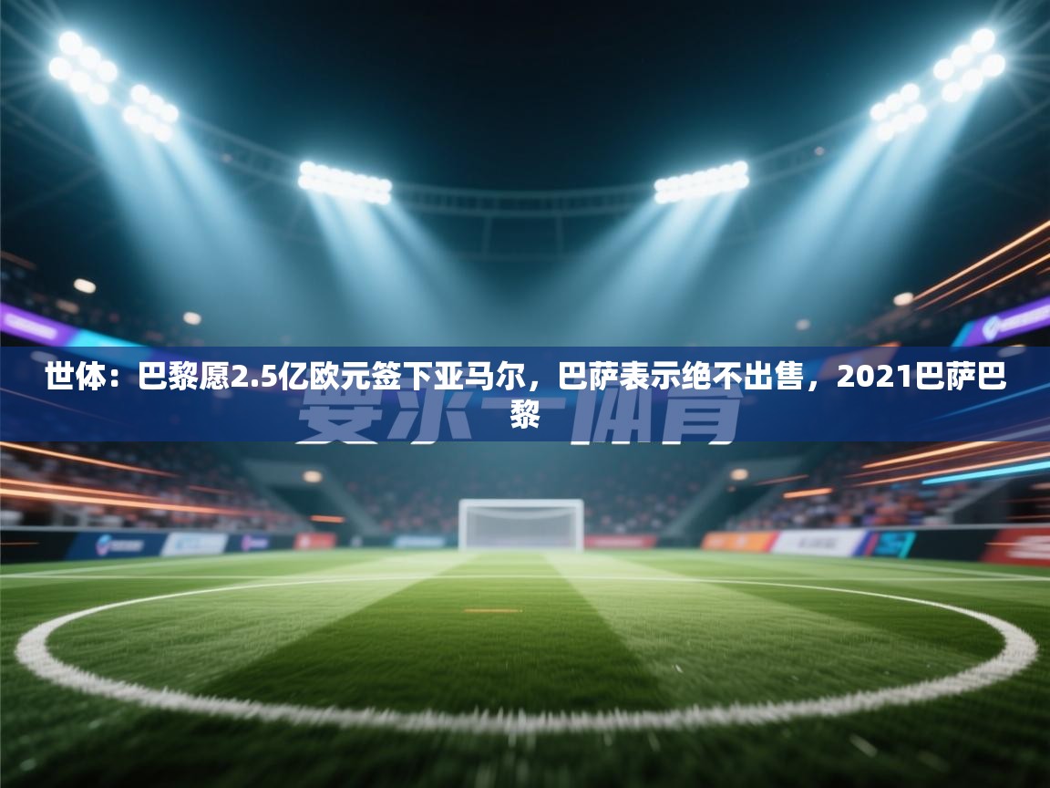 开云体育入口下载-世体:巴黎愿2.5亿欧元签下亚马尔,巴萨表示绝不出售,2021巴萨巴黎 第4张