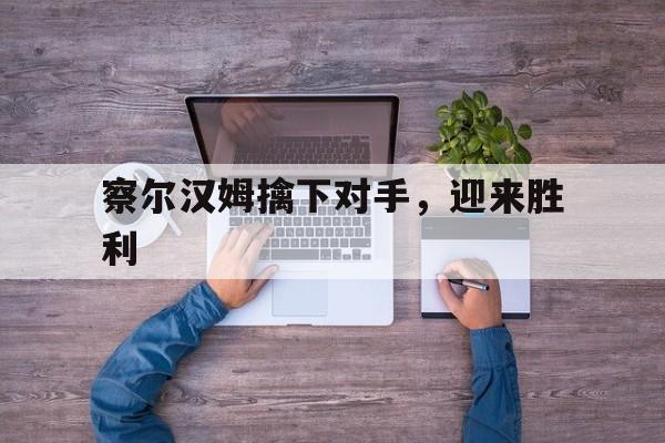 云开体育官方网站-包含察尔汉姆擒下对手，迎来胜利的词条