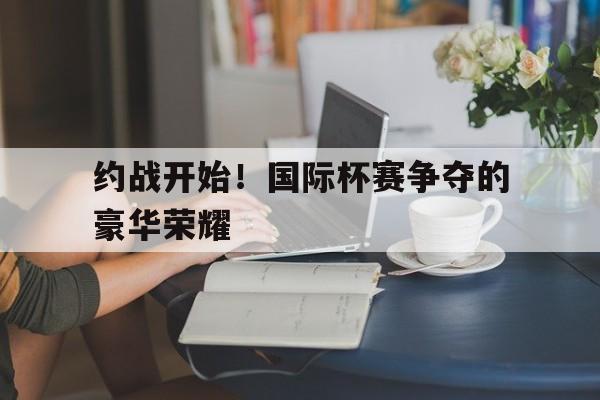 开运体育官方入口-约战开始！国际杯赛争夺的豪华荣耀的简单介绍